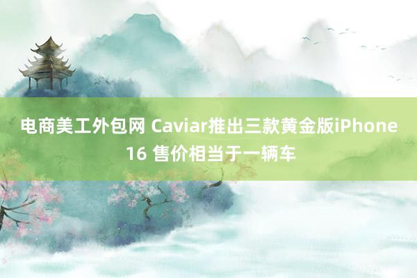 电商美工外包网 Caviar推出三款黄金版iPhone 16 售价相当于一辆车