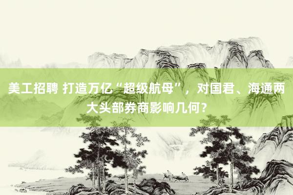 美工招聘 打造万亿“超级航母”，对国君、海通两大头部券商影响几何？