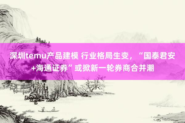 深圳temu产品建模 行业格局生变，“国泰君安+海通证券”或掀新一轮券商合并潮